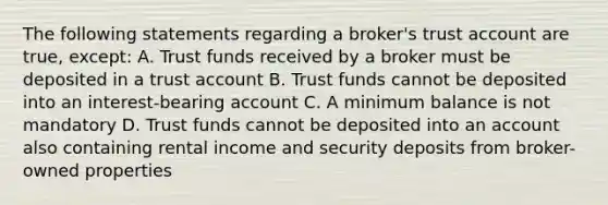 The following statements regarding a broker's trust account are true, except: A. Trust funds received by a broker must be deposited in a trust account B. Trust funds cannot be deposited into an interest-bearing account C. A minimum balance is not mandatory D. Trust funds cannot be deposited into an account also containing rental income and security deposits from broker-owned properties