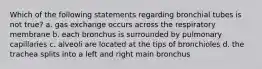 Which of the following statements regarding bronchial tubes is not true? a. gas exchange occurs across the respiratory membrane b. each bronchus is surrounded by pulmonary capillaries c. alveoli are located at the tips of bronchioles d. the trachea splits into a left and right main bronchus