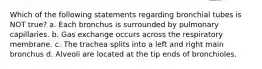 Which of the following statements regarding bronchial tubes is NOT true? a. Each bronchus is surrounded by pulmonary capillaries. b. Gas exchange occurs across the respiratory membrane. c. The trachea splits into a left and right main bronchus d. Alveoli are located at the tip ends of bronchioles.