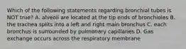 Which of the following statements regarding bronchial tubes is NOT true? A. alveoli are located at the tip ends of bronchioles B. the trachea splits into a left and right main bronchus C. each bronchus is surrounded by pulmonary capillaries D. Gas exchange occurs across the respiratory membrane