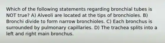 Which of the following statements regarding bronchial tubes is NOT true? A) Alveoli are located at the tips of bronchioles. B) Bronchi divide to form narrow bronchioles. C) Each bronchus is surrounded by pulmonary capillaries. D) The trachea splits into a left and right main bronchus.