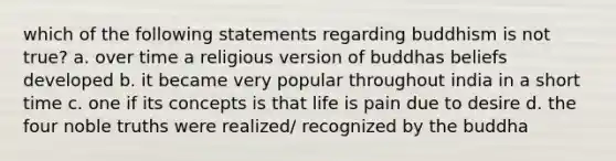 which of the following statements regarding buddhism is not true? a. over time a religious version of buddhas beliefs developed b. it became very popular throughout india in a short time c. one if its concepts is that life is pain due to desire d. the four noble truths were realized/ recognized by the buddha