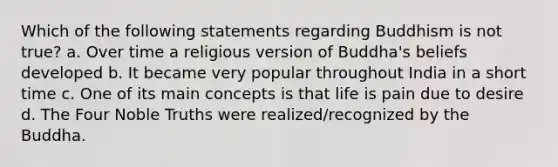 Which of the following statements regarding Buddhism is not true? a. Over time a religious version of Buddha's beliefs developed b. It became very popular throughout India in a short time c. One of its main concepts is that life is pain due to desire d. The Four Noble Truths were realized/recognized by the Buddha.