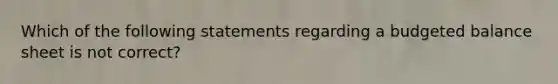 Which of the following statements regarding a budgeted balance sheet is not correct?