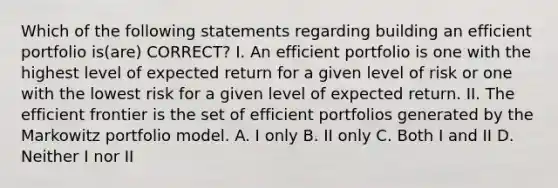 Which of the following statements regarding building an efficient portfolio is(are) CORRECT? I. An efficient portfolio is one with the highest level of expected return for a given level of risk or one with the lowest risk for a given level of expected return. II. The efficient frontier is the set of efficient portfolios generated by the Markowitz portfolio model. A. I only B. II only C. Both I and II D. Neither I nor II