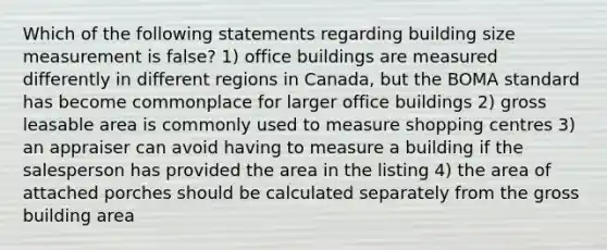 Which of the following statements regarding building size measurement is false? 1) office buildings are measured differently in different regions in Canada, but the BOMA standard has become commonplace for larger office buildings 2) gross leasable area is commonly used to measure shopping centres 3) an appraiser can avoid having to measure a building if the salesperson has provided the area in the listing 4) the area of attached porches should be calculated separately from the gross building area