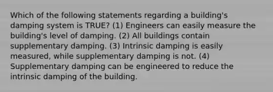 Which of the following statements regarding a building's damping system is TRUE? (1) Engineers can easily measure the building's level of damping. (2) All buildings contain supplementary damping. (3) Intrinsic damping is easily measured, while supplementary damping is not. (4) Supplementary damping can be engineered to reduce the intrinsic damping of the building.