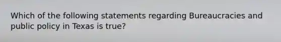 Which of the following statements regarding Bureaucracies and public policy in Texas is true?