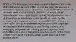 Which of the following statements regarding bureaucratic costs of diversification is true? a.The level of bureaucratic costs in a diversified organization is a function of one factor: the number of business units in a company's portfolio. b.A major reason diversification boosts profitability is that the bureaucratic costs of diversification often exceed the benefits created by the strategy. c.Bureaucratic costs are associated with solving the transaction difficulties between business units and corporate headquarters in the process of transferring, sharing, and leveraging competencies. d.Using general organizational competencies to solve managerial and functional inefficiencies virtually eliminates the bureaucratic costs associated with diversification.