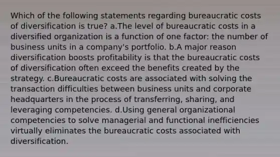 Which of the following statements regarding bureaucratic costs of diversification is true? a.The level of bureaucratic costs in a diversified organization is a function of one factor: the number of business units in a company's portfolio. b.A major reason diversification boosts profitability is that the bureaucratic costs of diversification often exceed the benefits created by the strategy. c.Bureaucratic costs are associated with solving the transaction difficulties between business units and corporate headquarters in the process of transferring, sharing, and leveraging competencies. d.Using general organizational competencies to solve managerial and functional inefficiencies virtually eliminates the bureaucratic costs associated with diversification.