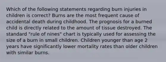 Which of the following statements regarding burn injuries in children is correct? Burns are the most frequent cause of accidental death during childhood. The prognosis for a burned child is directly related to the amount of tissue destroyed. The standard "rule of nines" chart is typically used for assessing the size of a burn in small children. Children younger than age 2 years have significantly lower mortality rates than older children with similar burns.