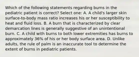 Which of the following statements regarding burns in the pediatric patient is correct? Select one: A. A child's larger skin surface-to-body mass ratio increases his or her susceptibility to heat and fluid loss. B. A burn that is characterized by clear demarcation lines is generally suggestive of an unintentional burn. C. A child with burns to both lower extremities has burns to approximately 36% of his or her body <a href='https://www.questionai.com/knowledge/kEtsSAPENL-surface-area' class='anchor-knowledge'>surface area</a>. D. Unlike adults, the rule of palm is an inaccurate tool to determine the extent of burns in pediatric patients.