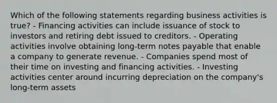 Which of the following statements regarding business activities is true? - Financing activities can include issuance of stock to investors and retiring debt issued to creditors. - Operating activities involve obtaining long-term notes payable that enable a company to generate revenue. - Companies spend most of their time on investing and financing activities. - Investing activities center around incurring depreciation on the company's long-term assets