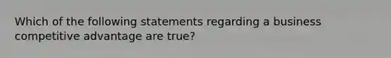 Which of the following statements regarding a business competitive advantage are true?