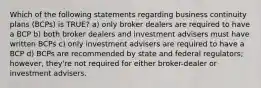 Which of the following statements regarding business continuity plans (BCPs) is TRUE? a) only broker dealers are required to have a BCP b) both broker dealers and investment advisers must have written BCPs c) only investment advisers are required to have a BCP d) BCPs are recommended by state and federal regulators; however, they're not required for either broker-dealer or investment advisers.