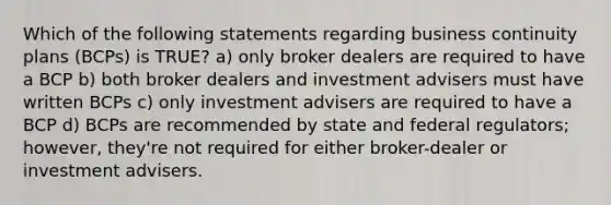 Which of the following statements regarding business continuity plans (BCPs) is TRUE? a) only broker dealers are required to have a BCP b) both broker dealers and investment advisers must have written BCPs c) only investment advisers are required to have a BCP d) BCPs are recommended by state and federal regulators; however, they're not required for either broker-dealer or investment advisers.