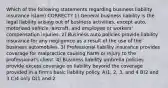 Which of the following statements regarding business liability insurance is(are) CORRECT? 1) General business liability is the legal liability arising out of business activities, except auto, motorized vehicle, aircraft, and employee or workers' compensation injuries. 2) Business auto policies provide liability insurance for any negligence as a result of the use of the business automobiles. 3) Professional liability insurance provides coverage for malpractice causing harm or injury to the professional's client. 4) Business liability umbrella policies provide excess coverage on liability beyond the coverage provided in a firm's basic liability policy. A)1, 2, 3, and 4 B)2 and 3 C)4 only D)1 and 2