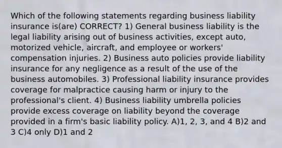 Which of the following statements regarding business liability insurance is(are) CORRECT? 1) General business liability is the legal liability arising out of business activities, except auto, motorized vehicle, aircraft, and employee or workers' compensation injuries. 2) Business auto policies provide liability insurance for any negligence as a result of the use of the business automobiles. 3) Professional liability insurance provides coverage for malpractice causing harm or injury to the professional's client. 4) Business liability umbrella policies provide excess coverage on liability beyond the coverage provided in a firm's basic liability policy. A)1, 2, 3, and 4 B)2 and 3 C)4 only D)1 and 2