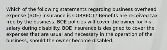 Which of the following statements regarding business overhead expense (BOE) insurance is CORRECT? Benefits are received tax free by the business. BOE policies will cover the owner for his salary during disability. BOE insurance is designed to cover the expenses that are usual and necessary in the operation of the business, should the owner become disabled.