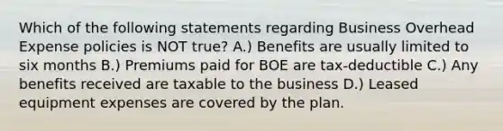 Which of the following statements regarding Business Overhead Expense policies is NOT true? A.) Benefits are usually limited to six months B.) Premiums paid for BOE are tax-deductible C.) Any benefits received are taxable to the business D.) Leased equipment expenses are covered by the plan.