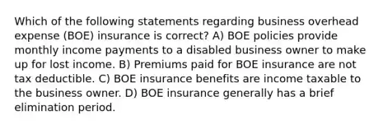 Which of the following statements regarding business overhead expense (BOE) insurance is correct? A) BOE policies provide monthly income payments to a disabled business owner to make up for lost income. B) Premiums paid for BOE insurance are not tax deductible. C) BOE insurance benefits are income taxable to the business owner. D) BOE insurance generally has a brief elimination period.