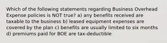 Which of the following statements regarding Business Overhead Expense policies is NOT true? a) any benefits received are taxable to the business b) leased equipment expenses are covered by the plan c) benefits are usually limited to six months d) premiums paid for BOE are tax-deductible