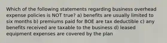 Which of the following statements regarding business overhead expense policies is NOT true? a) benefits are usually limited to six months b) premiums paid for BOE are tax deductible c) any benefits received are taxable to the business d) leased equipment expenses are covered by the plan