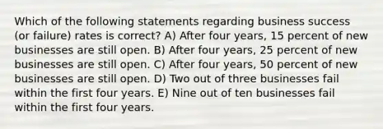 Which of the following statements regarding business success (or failure) rates is correct? A) After four years, 15 percent of new businesses are still open. B) After four years, 25 percent of new businesses are still open. C) After four years, 50 percent of new businesses are still open. D) Two out of three businesses fail within the first four years. E) Nine out of ten businesses fail within the first four years.