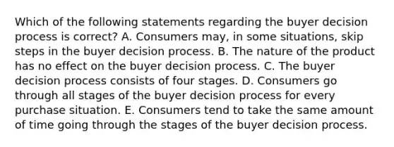 Which of the following statements regarding the buyer decision process is​ correct? A. Consumers​ may, in some​ situations, skip steps in the buyer decision process. B. The nature of the product has no effect on the buyer decision process. C. The buyer decision process consists of four stages. D. Consumers go through all stages of the buyer decision process for every purchase situation. E. Consumers tend to take the same amount of time going through the stages of the buyer decision process.