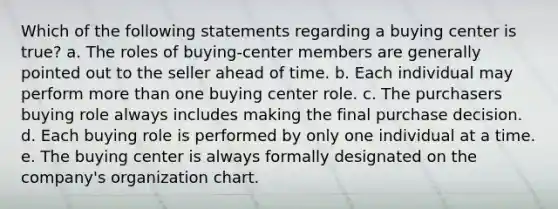 Which of the following statements regarding a buying center is true? a. The roles of buying-center members are generally pointed out to the seller ahead of time. b. Each individual may perform <a href='https://www.questionai.com/knowledge/keWHlEPx42-more-than' class='anchor-knowledge'>more than</a> one buying center role. c. The purchasers buying role always includes making the final purchase decision. d. Each buying role is performed by only one individual at a time. e. The buying center is always formally designated on the company's organization chart.