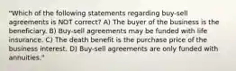 "Which of the following statements regarding buy-sell agreements is NOT correct? A) The buyer of the business is the beneficiary. B) Buy-sell agreements may be funded with life insurance. C) The death benefit is the purchase price of the business interest. D) Buy-sell agreements are only funded with annuities."