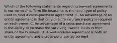 Which of the following statements regarding buy-sell agreements is not correct? A. Term life insurance is the ideal type of policy used to fund a cross-purchase agreement. B. An advantage of an entity agreement is that only one life insurance policy is required on each owner. C. An advantage of a cross-purchase agreement is the ability to increase the surviving owners' basis in their share of the business. D. A wait-and-see agreement is both an entity agreement and a cross-purchase agreement.