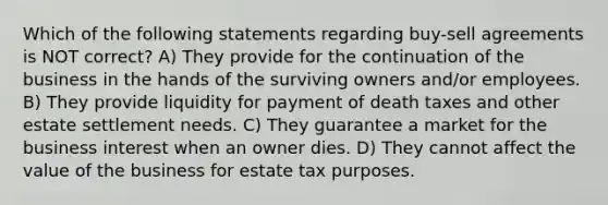 Which of the following statements regarding buy-sell agreements is NOT correct? A) They provide for the continuation of the business in the hands of the surviving owners and/or employees. B) They provide liquidity for payment of death taxes and other estate settlement needs. C) They guarantee a market for the business interest when an owner dies. D) They cannot affect the value of the business for estate tax purposes.