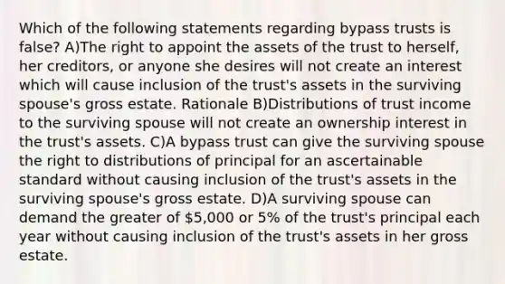 Which of the following statements regarding bypass trusts is false? A)The right to appoint the assets of the trust to herself, her creditors, or anyone she desires will not create an interest which will cause inclusion of the trust's assets in the surviving spouse's gross estate. Rationale B)Distributions of trust income to the surviving spouse will not create an ownership interest in the trust's assets. C)A bypass trust can give the surviving spouse the right to distributions of principal for an ascertainable standard without causing inclusion of the trust's assets in the surviving spouse's gross estate. D)A surviving spouse can demand the greater of 5,000 or 5% of the trust's principal each year without causing inclusion of the trust's assets in her gross estate.