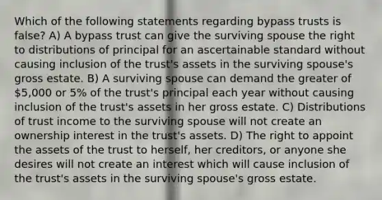 Which of the following statements regarding bypass trusts is false? A) A bypass trust can give the surviving spouse the right to distributions of principal for an ascertainable standard without causing inclusion of the trust's assets in the surviving spouse's gross estate. B) A surviving spouse can demand the greater of 5,000 or 5% of the trust's principal each year without causing inclusion of the trust's assets in her gross estate. C) Distributions of trust income to the surviving spouse will not create an ownership interest in the trust's assets. D) The right to appoint the assets of the trust to herself, her creditors, or anyone she desires will not create an interest which will cause inclusion of the trust's assets in the surviving spouse's gross estate.