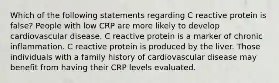 Which of the following statements regarding C reactive protein is false? People with low CRP are more likely to develop cardiovascular disease. C reactive protein is a marker of chronic inflammation. C reactive protein is produced by the liver. Those individuals with a family history of cardiovascular disease may benefit from having their CRP levels evaluated.