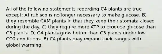 All of the following statements regarding C4 plants are true except: A) rubisco is no longer necessary to make glucose. B) they resemble CAM plants in that they keep their stomata closed during the day. C) they require more ATP to produce glucose than C3 plants. D) C4 plants grow better than C3 plants under low CO2 conditions. E) C4 plants may expand their ranges with global warming.