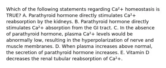 Which of the following statements regarding Ca²+ homeostasis is TRUE? A. Parathyroid hormone directly stimulates Ca²+ reabsorption by the kidneys. B. Parathyroid hormone directly stimulates Ca²+ absorption from the GI tract. C. In the absence of parathyroid hormone, plasma Ca²+ levels would be abnormally low, resulting in the hyperpolarization of nerve and muscle membranes. D. When plasma increases above normal, the secretion of parathyroid hormone increases. E. Vitamin D decreases the renal tubular reabsorption of Ca²+.