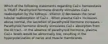 Which of the following statements regarding Ca2+ homeostasis is TRUE? -Parathyroid hormone directly stimulates Ca2+ reabsorption by the kidneys. -Vitamin D decreases the renal tubular reabsorption of Ca2+. -When plasma Ca2+ increases above normal, the secretion of parathyroid hormone increases. -Parathyroid hormone directly stimulates Ca2+ absorption from the GI tract. -In the absence of parathyroid hormone, plasma Ca2+ levels would be abnormally low, resulting in the hyperpolarization of nerve and muscle membranes.