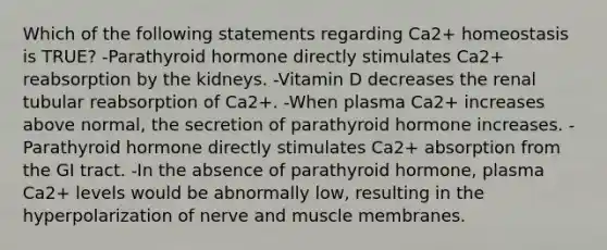 Which of the following statements regarding Ca2+ homeostasis is TRUE? -Parathyroid hormone directly stimulates Ca2+ reabsorption by the kidneys. -Vitamin D decreases the renal tubular reabsorption of Ca2+. -When plasma Ca2+ increases above normal, the secretion of parathyroid hormone increases. -Parathyroid hormone directly stimulates Ca2+ absorption from the GI tract. -In the absence of parathyroid hormone, plasma Ca2+ levels would be abnormally low, resulting in the hyperpolarization of nerve and muscle membranes.