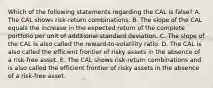 Which of the following statements regarding the CAL is false? A. The CAL shows risk-return combinations. B. The slope of the CAL equals the increase in the expected return of the complete portfolio per unit of additional standard deviation. C. The slope of the CAL is also called the reward-to-volatility ratio. D. The CAL is also called the efficient frontier of risky assets in the absence of a risk-free asset. E. The CAL shows risk-return combinations and is also called the efficient frontier of risky assets in the absence of a risk-free asset.