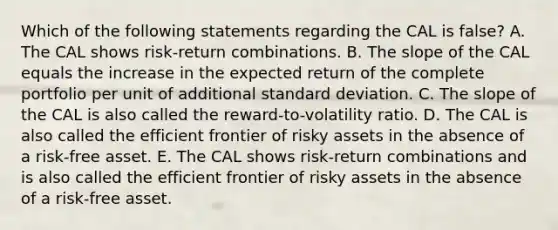 Which of the following statements regarding the CAL is false? A. The CAL shows risk-return combinations. B. The slope of the CAL equals the increase in the expected return of the complete portfolio per unit of additional standard deviation. C. The slope of the CAL is also called the reward-to-volatility ratio. D. The CAL is also called the efficient frontier of risky assets in the absence of a risk-free asset. E. The CAL shows risk-return combinations and is also called the efficient frontier of risky assets in the absence of a risk-free asset.