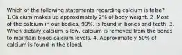 Which of the following statements regarding calcium is false? 1.Calcium makes up approximately 2% of body weight. 2. Most of the calcium in our bodies, 99%, is found in bones and teeth. 3. When dietary calcium is low, calcium is removed from the bones to maintain blood calcium levels. 4. Approximately 50% of calcium is found in the blood.