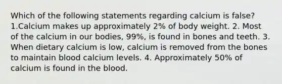 Which of the following statements regarding calcium is false? 1.Calcium makes up approximately 2% of body weight. 2. Most of the calcium in our bodies, 99%, is found in bones and teeth. 3. When dietary calcium is low, calcium is removed from the bones to maintain blood calcium levels. 4. Approximately 50% of calcium is found in the blood.