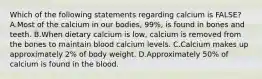 Which of the following statements regarding calcium is FALSE? A.Most of the calcium in our bodies, 99%, is found in bones and teeth. B.When dietary calcium is low, calcium is removed from the bones to maintain blood calcium levels. C.Calcium makes up approximately 2% of body weight. D.Approximately 50% of calcium is found in the blood.