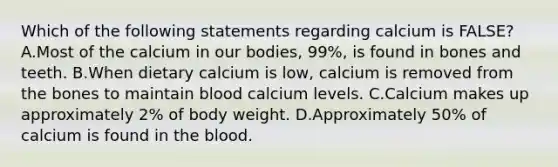 Which of the following statements regarding calcium is FALSE? A.Most of the calcium in our bodies, 99%, is found in bones and teeth. B.When dietary calcium is low, calcium is removed from the bones to maintain blood calcium levels. C.Calcium makes up approximately 2% of body weight. D.Approximately 50% of calcium is found in the blood.