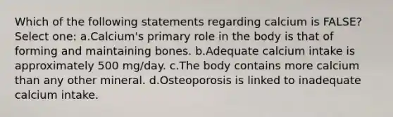 Which of the following statements regarding calcium is FALSE? Select one: a.Calcium's primary role in the body is that of forming and maintaining bones. b.Adequate calcium intake is approximately 500 mg/day. c.The body contains more calcium than any other mineral. d.Osteoporosis is linked to inadequate calcium intake.