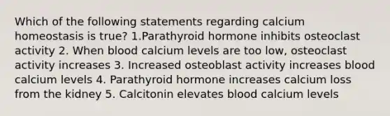 Which of the following statements regarding calcium homeostasis is true? 1.Parathyroid hormone inhibits osteoclast activity 2. When blood calcium levels are too low, osteoclast activity increases 3. Increased osteoblast activity increases blood calcium levels 4. Parathyroid hormone increases calcium loss from the kidney 5. Calcitonin elevates blood calcium levels