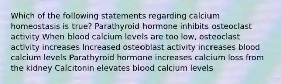 Which of the following statements regarding calcium homeostasis is true? Parathyroid hormone inhibits osteoclast activity When blood calcium levels are too low, osteoclast activity increases Increased osteoblast activity increases blood calcium levels Parathyroid hormone increases calcium loss from the kidney Calcitonin elevates blood calcium levels