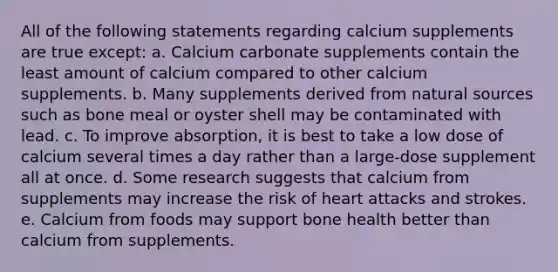 All of the following statements regarding calcium supplements are true except: a. Calcium carbonate supplements contain the least amount of calcium compared to other calcium supplements. b. Many supplements derived from natural sources such as bone meal or oyster shell may be contaminated with lead. c. To improve absorption, it is best to take a low dose of calcium several times a day rather than a large-dose supplement all at once. d. Some research suggests that calcium from supplements may increase the risk of heart attacks and strokes. e. Calcium from foods may support bone health better than calcium from supplements.